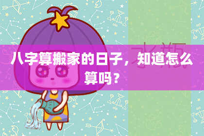 八字算搬家的日子,知道怎么算吗?