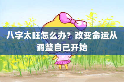 八字太旺怎么办？改变命运从调整自己开始