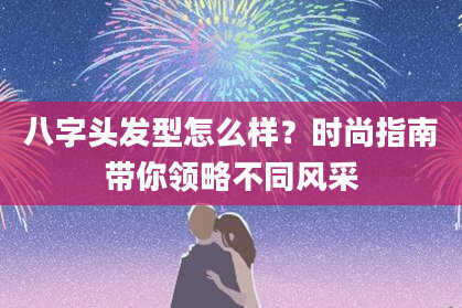 八字头发型怎么样？时尚指南带你领略不同风采
