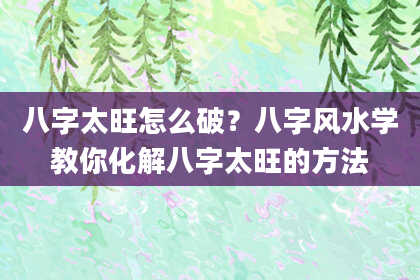 八字太旺怎么破？八字风水学教你化解八字太旺的方法