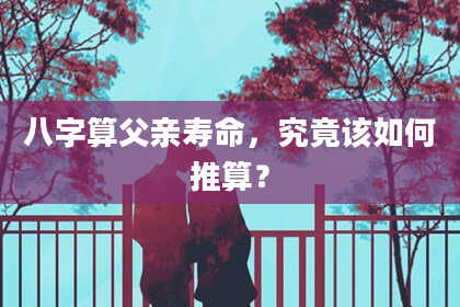 八字算父亲寿命,究竟该如何推算?