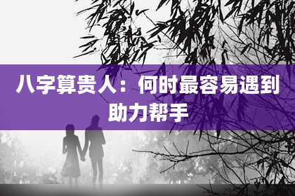 八字算贵人:何时最容易遇到助力帮手