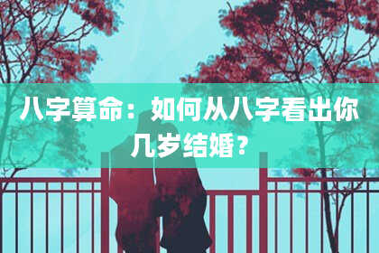 八字算命：如何从八字看出你几岁结婚？